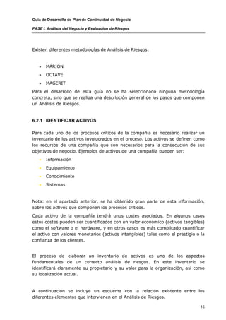 Guía de Desarrollo de Plan de Continuidad de Negocio

FASE I. Análisis del Negocio y Evaluación de Riesgos




Existen diferentes metodologías de Análisis de Riesgos:



   •   MARION

   •   OCTAVE

   •   MAGERIT

Para el desarrollo de esta guía no se ha seleccionado ninguna metodología
concreta, sino que se realiza una descripción general de los pasos que componen
un Análisis de Riesgos.



6.2.1 IDENTIFICAR ACTIVOS

Para cada uno de los procesos críticos de la compañía es necesario realizar un
inventario de los activos involucrados en el proceso. Los activos se definen como
los recursos de una compañía que son necesarios para la consecución de sus
objetivos de negocio. Ejemplos de activos de una compañía pueden ser:

   •   Información

   •   Equipamiento

   •   Conocimiento

   •   Sistemas



Nota: en el apartado anterior, se ha obtenido gran parte de esta información,
sobre los activos que componen los procesos críticos.

Cada activo de la compañía tendrá unos costes asociados. En algunos casos
estos costes pueden ser cuantificados con un valor económico (activos tangibles)
como el software o el hardware, y en otros casos es más complicado cuantificar
el activo con valores monetarios (activos intangibles) tales como el prestigio o la
confianza de los clientes.


El proceso de elaborar un inventario de activos es uno de los aspectos
fundamentales de un correcto análisis de riesgos. En este inventario se
identificará claramente su propietario y su valor para la organización, así como
su localización actual.



A continuación se incluye un esquema con la relación existente entre los
diferentes elementos que intervienen en el Análisis de Riesgos.

                                                                                15
 