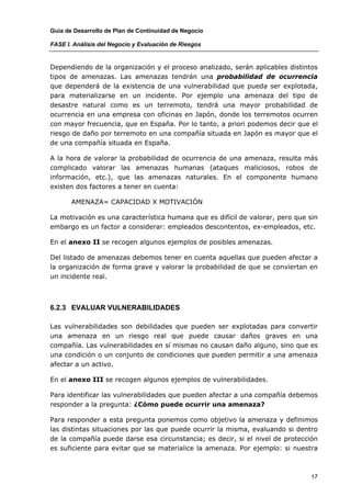 Guía de Desarrollo de Plan de Continuidad de Negocio

FASE I. Análisis del Negocio y Evaluación de Riesgos


Dependiendo de la organización y el proceso analizado, serán aplicables distintos
tipos de amenazas. Las amenazas tendrán una probabilidad de ocurrencia
que dependerá de la existencia de una vulnerabilidad que pueda ser explotada,
para materializarse en un incidente. Por ejemplo una amenaza del tipo de
desastre natural como es un terremoto, tendrá una mayor probabilidad de
ocurrencia en una empresa con oficinas en Japón, donde los terremotos ocurren
con mayor frecuencia, que en España. Por lo tanto, a priori podemos decir que el
riesgo de daño por terremoto en una compañía situada en Japón es mayor que el
de una compañía situada en España.

A la hora de valorar la probabilidad de ocurrencia de una amenaza, resulta más
complicado valorar las amenazas humanas (ataques maliciosos, robos de
información, etc.), que las amenazas naturales. En el componente humano
existen dos factores a tener en cuenta:

       AMENAZA= CAPACIDAD X MOTIVACIÓN

La motivación es una característica humana que es difícil de valorar, pero que sin
embargo es un factor a considerar: empleados descontentos, ex-empleados, etc.

En el anexo II se recogen algunos ejemplos de posibles amenazas.

Del listado de amenazas debemos tener en cuenta aquellas que pueden afectar a
la organización de forma grave y valorar la probabilidad de que se conviertan en
un incidente real.



6.2.3 EVALUAR VULNERABILIDADES

Las vulnerabilidades son debilidades que pueden ser explotadas para convertir
una amenaza en un riesgo real que puede causar daños graves en una
compañía. Las vulnerabilidades en sí mismas no causan daño alguno, sino que es
una condición o un conjunto de condiciones que pueden permitir a una amenaza
afectar a un activo.

En el anexo III se recogen algunos ejemplos de vulnerabilidades.

Para identificar las vulnerabilidades que pueden afectar a una compañía debemos
responder a la pregunta: ¿Cómo puede ocurrir una amenaza?

Para responder a esta pregunta ponemos como objetivo la amenaza y definimos
las distintas situaciones por las que puede ocurrir la misma, evaluando si dentro
de la compañía puede darse esa circunstancia; es decir, si el nivel de protección
es suficiente para evitar que se materialice la amenaza. Por ejemplo: si nuestra



                                                                                17
 