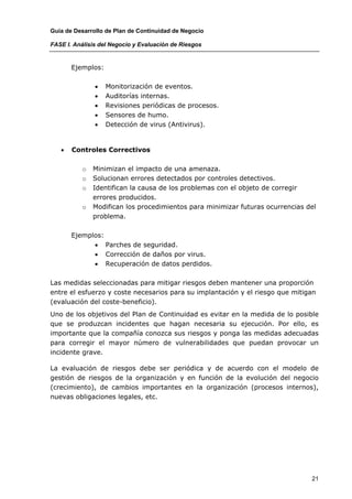 Guía de Desarrollo de Plan de Continuidad de Negocio

FASE I. Análisis del Negocio y Evaluación de Riesgos


       Ejemplos:

               •   Monitorización de eventos.
               •   Auditorías internas.
               •   Revisiones periódicas de procesos.
               •   Sensores de humo.
               •   Detección de virus (Antivirus).


   •   Controles Correctivos

          o   Minimizan el impacto de una amenaza.
          o   Solucionan errores detectados por controles detectivos.
          o   Identifican la causa de los problemas con el objeto de corregir
              errores producidos.
          o   Modifican los procedimientos para minimizar futuras ocurrencias del
              problema.

       Ejemplos:
             • Parches de seguridad.
             • Corrección de daños por virus.
             • Recuperación de datos perdidos.

Las medidas seleccionadas para mitigar riesgos deben mantener una proporción
entre el esfuerzo y coste necesarios para su implantación y el riesgo que mitigan
(evaluación del coste-beneficio).
Uno de los objetivos del Plan de Continuidad es evitar en la medida de lo posible
que se produzcan incidentes que hagan necesaria su ejecución. Por ello, es
importante que la compañía conozca sus riesgos y ponga las medidas adecuadas
para corregir el mayor número de vulnerabilidades que puedan provocar un
incidente grave.

La evaluación de riesgos debe ser periódica y de acuerdo con el modelo de
gestión de riesgos de la organización y en función de la evolución del negocio
(crecimiento), de cambios importantes en la organización (procesos internos),
nuevas obligaciones legales, etc.




                                                                               21
 