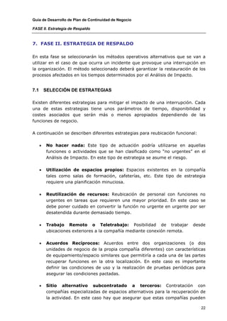 Guía de Desarrollo de Plan de Continuidad de Negocio

FASE II. Estrategia de Respaldo



7. FASE II. ESTRATEGIA DE RESPALDO

En esta fase se seleccionarán los métodos operativos alternativos que se van a
utilizar en el caso de que ocurra un incidente que provoque una interrupción en
la organización. El método seleccionado deberá garantizar la restauración de los
procesos afectados en los tiempos determinados por el Análisis de Impacto.


7.1       SELECCIÓN DE ESTRATEGIAS

Existen diferentes estrategias para mitigar el impacto de una interrupción. Cada
una de estas estrategias tiene unos parámetros de tiempo, disponibilidad y
costes asociados que serán más o menos apropiados dependiendo de las
funciones de negocio.

A continuación se describen diferentes estrategias para reubicación funcional:

      •   No hacer nada: Este tipo de actuación podría utilizarse en aquellas
          funciones o actividades que se han clasificado como “no urgentes” en el
          Análisis de Impacto. En este tipo de estrategia se asume el riesgo.

      •   Utilización de espacios propios: Espacios existentes en la compañía
          tales como salas de formación, cafeterías, etc. Este tipo de estrategia
          requiere una planificación minuciosa.

      •   Reutilización de recursos: Reubicación de personal con funciones no
          urgentes en tareas que requieren una mayor prioridad. En este caso se
          debe poner cuidado en convertir la función no urgente en urgente por ser
          desatendida durante demasiado tiempo.

      •   Trabajo Remoto o Teletrabajo: Posibilidad de trabajar               desde
          ubicaciones exteriores a la compañía mediante conexión remota.

      •   Acuerdos Recíprocos: Acuerdos entre dos organizaciones (o dos
          unidades de negocio de la propia compañía diferentes) con características
          de equipamiento/espacio similares que permitiría a cada una de las partes
          recuperar funciones en la otra localización. En este caso es importante
          definir las condiciones de uso y la realización de pruebas periódicas para
          asegurar las condiciones pactadas.

      •   Sitio alternativo subcontratado a terceros: Contratación con
          compañías especializadas de espacios alternativos para la recuperación de
          la actividad. En este caso hay que asegurar que estas compañías pueden

                                                                                  22
 