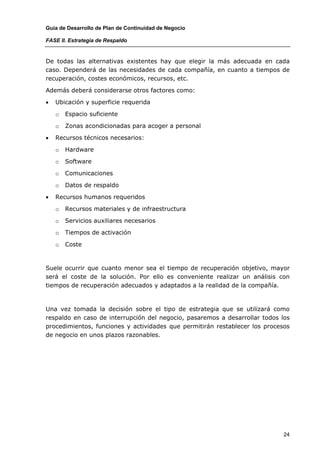Guía de Desarrollo de Plan de Continuidad de Negocio

FASE II. Estrategia de Respaldo


De todas las alternativas existentes hay que elegir la más adecuada en cada
caso. Dependerá de las necesidades de cada compañía, en cuanto a tiempos de
recuperación, costes económicos, recursos, etc.

Además deberá considerarse otros factores como:

•   Ubicación y superficie requerida

    o   Espacio suficiente

    o   Zonas acondicionadas para acoger a personal

•   Recursos técnicos necesarios:

    o   Hardware

    o   Software

    o   Comunicaciones

    o   Datos de respaldo

•   Recursos humanos requeridos

    o   Recursos materiales y de infraestructura

    o   Servicios auxiliares necesarios

    o   Tiempos de activación

    o   Coste



Suele ocurrir que cuanto menor sea el tiempo de recuperación objetivo, mayor
será el coste de la solución. Por ello es conveniente realizar un análisis con
tiempos de recuperación adecuados y adaptados a la realidad de la compañía.



Una vez tomada la decisión sobre el tipo de estrategia que se utilizará como
respaldo en caso de interrupción del negocio, pasaremos a desarrollar todos los
procedimientos, funciones y actividades que permitirán restablecer los procesos
de negocio en unos plazos razonables.




                                                                             24
 
