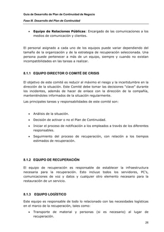 Guía de Desarrollo de Plan de Continuidad de Negocio

Fase III. Desarrollo del Plan de Continuidad


   •    Equipo de Relaciones Públicas: Encargado de las comunicaciones a los
        medios de comunicación y clientes.



El personal asignado a cada uno de los equipos puede variar dependiendo del
tamaño de la organización y de la estrategia de recuperación seleccionada. Una
persona puede pertenecer a más de un equipo, siempre y cuando no existan
incompatibilidades en las tareas a realizar.



8.1.1 EQUIPO DIRECTOR O COMITÉ DE CRISIS

El objetivo de este comité es reducir al máximo el riesgo y la incertidumbre en la
dirección de la situación. Este Comité debe tomar las decisiones “clave” durante
los incidentes, además de hacer de enlace con la dirección de la compañía,
manteniéndoles informados de la situación regularmente.

Las principales tareas y responsabilidades de este comité son:



   •    Análisis de la situación.

   •    Decisión de activar o no el Plan de Continuidad.

   •    Iniciar el proceso de notificación a los empleados a través de los diferentes
        responsables.

   •    Seguimiento del proceso de recuperación, con relación a los tiempos
        estimados de recuperación.




8.1.2 EQUIPO DE RECUPERACIÓN

El equipo de recuperación es responsable de establecer la infraestructura
necesaria para la recuperación. Esto incluye todos los servidores, PC’s,
comunicaciones de voz y datos y cualquier otro elemento necesario para la
restauración de un servicio.



8.1.3   EQUIPO LOGÍSTICO

Este equipo es responsable de todo lo relacionado con las necesidades logísticas
en el marco de la recuperación, tales como:

   •    Transporte de material y personas (si es necesario) al lugar de
        recuperación.

                                                                                  26
 
