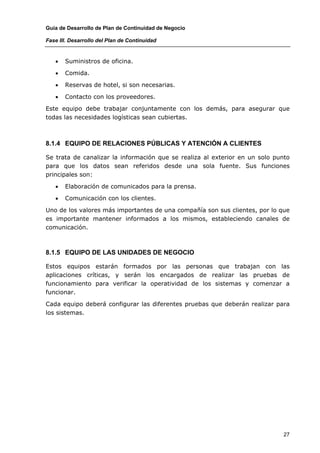 Guía de Desarrollo de Plan de Continuidad de Negocio

Fase III. Desarrollo del Plan de Continuidad


   •   Suministros de oficina.

   •   Comida.

   •   Reservas de hotel, si son necesarias.

   •   Contacto con los proveedores.

Este equipo debe trabajar conjuntamente con los demás, para asegurar que
todas las necesidades logísticas sean cubiertas.



8.1.4 EQUIPO DE RELACIONES PÚBLICAS Y ATENCIÓN A CLIENTES

Se trata de canalizar la información que se realiza al exterior en un solo punto
para que los datos sean referidos desde una sola fuente. Sus funciones
principales son:

   •   Elaboración de comunicados para la prensa.

   •   Comunicación con los clientes.

Uno de los valores más importantes de una compañía son sus clientes, por lo que
es importante mantener informados a los mismos, estableciendo canales de
comunicación.



8.1.5 EQUIPO DE LAS UNIDADES DE NEGOCIO

Estos equipos estarán formados por las personas que trabajan con las
aplicaciones críticas, y serán los encargados de realizar las pruebas de
funcionamiento para verificar la operatividad de los sistemas y comenzar a
funcionar.

Cada equipo deberá configurar las diferentes pruebas que deberán realizar para
los sistemas.




                                                                              27
 
