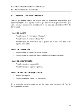 Guía de Desarrollo de Plan de Continuidad de Negocio

Fase III. Desarrollo del Plan de Continuidad



8.2       DESARROLLO DE PROCEDIMIENTOS


Una vez que hemos definido los equipos y se han establecido las funciones que
debe desempeñar cada equipo, tenemos que desarrollar los procedimientos que
van a seguir, y su actuación en cada una de las fases de activación del Plan de
Continuidad.



- FASE DE ALERTA
      •   Procedimiento de notificación del desastre.

      •   Procedimiento de lanzamiento del Plan

      •   Procedimiento de notificación de la puesta en marcha del Plan a los
          equipos implicados.



- FASE DE TRANSICIÓN

      •   Procedimiento de concentración de equipos.

      •   Procedimiento de traslado y puesta en marcha de la recuperación.



- FASE DE RECUPERACIÓN

      •   Procedimientos de restauración.

      •   Procedimientos de soporte y gestión.



- FASE DE VUELTA A LA NORMALIDAD

      •   Análisis del impacto.

      •   Procedimientos de vuelta a la normalidad.



En el siguiente esquema podemos ver las fases que componen el Plan de
Continuidad de Negocio:




                                                                             28
 