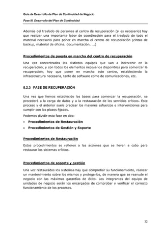 Guía de Desarrollo de Plan de Continuidad de Negocio

Fase III. Desarrollo del Plan de Continuidad


Además del traslado de personas al centro de recuperación (si es necesario) hay
que realizar una importante labor de coordinación para el traslado de todo el
material necesario para poner en marcha el centro de recuperación (cintas de
backup, material de oficina, documentación, ...)


Procedimientos de puesta en marcha del centro de recuperación

Una vez concentrados los distintos equipos que van a intervenir en la
recuperación, y con todos los elementos necesarios disponibles para comenzar la
recuperación, hay que poner en marcha este centro, estableciendo la
infraestructura necesaria, tanto de software como de comunicaciones, etc.


8.2.3 FASE DE RECUPERACIÓN

Una vez que hemos establecido las bases para comenzar la recuperación, se
procederá a la carga de datos y a la restauración de los servicios críticos. Este
proceso y el anterior suele precisar los mayores esfuerzos e intervenciones para
cumplir con los plazos fijados.

Podemos dividir esta fase en dos:

•   Procedimientos de Restauración

•   Procedimientos de Gestión y Soporte


Procedimientos de Restauración

Estos procedimientos se refieren a las acciones que se llevan a cabo para
restaurar los sistemas críticos.



Procedimientos de soporte y gestión

Una vez restaurados los sistemas hay que comprobar su funcionamiento, realizar
un mantenimiento sobre los mismos y protegerlos, de manera que se reanude el
negocio con las máximas garantías de éxito. Los integrantes del equipo de
unidades de negocio serán los encargados de comprobar y verificar el correcto
funcionamiento de los procesos.




                                                                               32
 