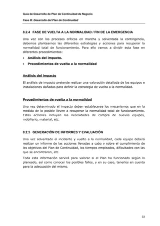 Guía de Desarrollo de Plan de Continuidad de Negocio

Fase III. Desarrollo del Plan de Continuidad



8.2.4 FASE DE VUELTA A LA NORMALIDAD / FIN DE LA EMERGENCIA

Una vez con los procesos críticos en marcha y solventada la contingencia,
debemos plantearnos las diferentes estrategias y acciones para recuperar la
normalidad total de funcionamiento. Para ello vamos a dividir esta fase en
diferentes procedimientos:

•   Análisis del impacto.

•   Procedimientos de vuelta a la normalidad



Análisis del impacto

El análisis de impacto pretende realizar una valoración detallada de los equipos e
instalaciones dañadas para definir la estrategia de vuelta a la normalidad.



Procedimientos de vuelta a la normalidad

Una vez determinado el impacto deben establecerse los mecanismos que en la
medida de lo posible lleven a recuperar la normalidad total de funcionamiento.
Estas acciones incluyen las necesidades de compra de nuevos equipos,
mobiliario, material, etc.



8.2.5 GENERACIÓN DE INFORMES Y EVALUACIÓN

Una vez solventado el incidente y vuelto a la normalidad, cada equipo deberá
realizar un informe de las acciones llevadas a cabo y sobre el cumplimiento de
los objetivos del Plan de Continuidad, los tiempos empleados, dificultades con las
que se encontraron, etc.

Toda esta información servirá para valorar si el Plan ha funcionado según lo
planeado, así como conocer los posibles fallos, y en su caso, tenerlos en cuenta
para la adecuación del mismo.




                                                                                33
 