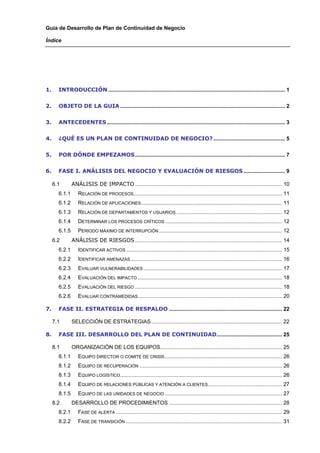 Guía de Desarrollo de Plan de Continuidad de Negocio

Índice




1.    INTRODUCCIÓN ....................................................................................................................... 1 


2.    OBJETO DE LA GUIA ............................................................................................................... 2 


3.    ANTECEDENTES ........................................................................................................................ 3 


4.    ¿QUÉ ES UN PLAN DE CONTINUIDAD DE NEGOCIO? ................................................ 5 


5.    POR DÓNDE EMPEZAMOS..................................................................................................... 7 


6.    FASE I. ANÁLISIS DEL NEGOCIO Y EVALUACIÓN DE RIESGOS ............................ 9 

  6.1        ANÁLISIS DE IMPACTO ................................................................................................... 10 
      6.1.1      RELACIÓN DE PROCESOS.................................................................................................... 11 
      6.1.2      RELACIÓN DE APLICACIONES............................................................................................... 11 
      6.1.3      RELACIÓN DE DEPARTAMENTOS Y USUARIOS ....................................................................... 12 
      6.1.4      DETERMINAR LOS PROCESOS CRÍTICOS ............................................................................... 12 
      6.1.5      PERIODO MÁXIMO DE INTERRUPCIÓN ................................................................................... 12 
  6.2        ANÁLISIS DE RIESGOS ................................................................................................... 14 
      6.2.1      IDENTIFICAR ACTIVOS ......................................................................................................... 15 
      6.2.2      IDENTIFICAR AMENAZAS ...................................................................................................... 16 
      6.2.3      EVALUAR VULNERABILIDADES ............................................................................................. 17 
      6.2.4      EVALUACIÓN DEL IMPACTO ................................................................................................. 18 
      6.2.5      EVALUACIÓN DEL RIESGO ................................................................................................... 18 
      6.2.6      EVALUAR CONTRAMEDIDAS ................................................................................................. 20 

7.    FASE II. ESTRATEGIA DE RESPALDO ............................................................................ 22 

  7.1        SELECCIÓN DE ESTRATEGIAS ........................................................................................ 22 

8.    FASE III. DESARROLLO DEL PLAN DE CONTINUIDAD............................................ 25 

  8.1        ORGANIZACIÓN DE LOS EQUIPOS.................................................................................. 25 
      8.1.1      EQUIPO DIRECTOR O COMITÉ DE CRISIS ............................................................................... 26 
      8.1.2      EQUIPO DE RECUPERACIÓN ................................................................................................ 26 
      8.1.3      EQUIPO LOGÍSTICO ............................................................................................................. 26 
      8.1.4      EQUIPO DE RELACIONES PÚBLICAS Y ATENCIÓN A CLIENTES.................................................. 27 
      8.1.5      EQUIPO DE LAS UNIDADES DE NEGOCIO ............................................................................... 27 
  8.2        DESARROLLO DE PROCEDIMIENTOS ............................................................................ 28 
      8.2.1      FASE DE ALERTA ................................................................................................................ 29 
      8.2.2      FASE DE TRANSICIÓN ......................................................................................................... 31 
 