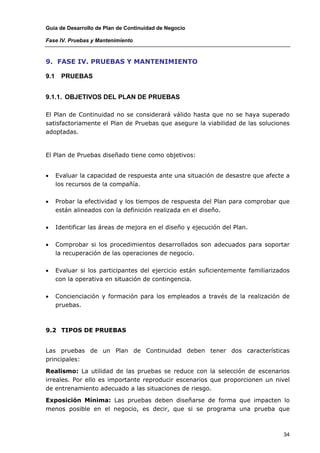 Guía de Desarrollo de Plan de Continuidad de Negocio

Fase IV. Pruebas y Mantenimiento



9. FASE IV. PRUEBAS Y MANTENIMIENTO

9.1    PRUEBAS


9.1.1. OBJETIVOS DEL PLAN DE PRUEBAS

El Plan de Continuidad no se considerará válido hasta que no se haya superado
satisfactoriamente el Plan de Pruebas que asegure la viabilidad de las soluciones
adoptadas.


El Plan de Pruebas diseñado tiene como objetivos:


•     Evaluar la capacidad de respuesta ante una situación de desastre que afecte a
      los recursos de la compañía.

•     Probar la efectividad y los tiempos de respuesta del Plan para comprobar que
      están alineados con la definición realizada en el diseño.

•     Identificar las áreas de mejora en el diseño y ejecución del Plan.

•     Comprobar si los procedimientos desarrollados son adecuados para soportar
      la recuperación de las operaciones de negocio.

•     Evaluar si los participantes del ejercicio están suficientemente familiarizados
      con la operativa en situación de contingencia.

•     Concienciación y formación para los empleados a través de la realización de
      pruebas.



9.2 TIPOS DE PRUEBAS


Las pruebas de un Plan de Continuidad deben tener dos características
principales:

Realismo: La utilidad de las pruebas se reduce con la selección de escenarios
irreales. Por ello es importante reproducir escenarios que proporcionen un nivel
de entrenamiento adecuado a las situaciones de riesgo.

Exposición Mínima: Las pruebas deben diseñarse de forma que impacten lo
menos posible en el negocio, es decir, que si se programa una prueba que



                                                                                  34
 