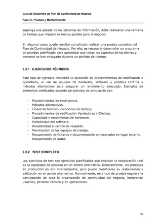 Guía de Desarrollo de Plan de Continuidad de Negocio

Fase IV. Pruebas y Mantenimiento


suponga una parada de los sistemas de información, debe realizarse una ventana
de tiempo que impacte lo menos posible para el negocio.


En algunos casos puede resultar complicado realizar una prueba completa del
Plan de Continuidad de Negocio. Por ello, es necesario desarrollar un programa
de pruebas planificado para garantizar que todos los aspectos de los planes y
personal se han ensayado durante un período de tiempo.



9.2.1 EJERCICIOS TÉCNICOS

Este tipo de ejercicio requerirá la ejecución de procedimientos de notificación y
operativos, el uso de equipos de hardware, software y posibles centros y
métodos alternativos para asegurar un rendimiento adecuado. Ejemplos de
elementos verificados durante un ejercicio de simulación son:


   -   Procedimientos de emergencia.
   -   Métodos alternativos.
   -   Líneas de telecomunicaciones de backup.
   -   Procedimientos de notificación Vendedores / Clientes.
   -   Capacidad y rendimiento del hardware.
   -   Portabilidad del software.
   -   Accesibilidad al centro de respaldo.
   -   Movilización de los equipos de trabajo.
   -   Recuperación de ficheros y documentación almacenados en lugar externo.
   -   Recuperación de datos.



9.2.2 TEST COMPLETO

Los ejercicios de test son ejercicios planificados que implican la restauración real
de la capacidad de proceso en un centro alternativo. Generalmente, los procesos
en producción no son interrumpidos, pero puede planificarse su restauración y
validación en el centro alternativo. Normalmente, este tipo de prueba requiere la
participación de toda la organización de continuidad del negocio, incluyendo
usuarios, personal técnico y de operaciones.




                                                                                 35
 