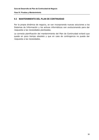 Guía de Desarrollo de Plan de Continuidad de Negocio

Fase IV. Pruebas y Mantenimiento


9.3   MANTENIMIENTO DEL PLAN DE CONTINUIDAD

Por la propia dinámica de negocio, se van incorporando nuevas soluciones a los
Sistemas de Información y los activos informáticos van evolucionando para dar
respuesta a las necesidades planteadas.

La correcta planificación del mantenimiento del Plan de Continuidad evitará que
quede en poco tiempo obsoleto y que en caso de contingencia no pueda dar
respuesta a las necesidades.




                                                                             36
 