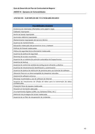 Guía de Desarrollo de Plan de Continuidad de Negocio

ANEXO III – Ejemplos de Vulnerabilidades


ANEXO III – EJEMPLOS DE VULNERABILIDADES



                          VULNERABILIDADES
Existencia de materiales inflamables como papel o cajas
Cableado inapropiado
Ancho de banda inapropiado
Suministro eléctrico inapropiado
Mantenimiento inapropiado del servicio técnico
Ausencia de mantenimiento
Educación inadecuada del personal en virus y malware
Políticas de firewall inadecuadas
Política de seguridad de la información inadecuada
Ausencia de política de seguridad
Derechos de acceso incorrectos
Ausencia de un sistema de extinción automática de fuegos/humos
Ausencia de backup
Ausencia de control de cambios de configuración eficiente y efectiva
Ausencia de mecanismos de identificación y autenticación
Ausencia de política de restricción de personal para uso licencias de software
Ubicación física en un área susceptible de desastres naturales
Carencia de software antivirus
Descarga incontrolada y uso de software de Internet
Ausencia de mecanismos de cifrado de datos para la transmisión de datos
confidenciales
Protección física de equipos inadecuada
Personal sin formación adecuada
Incumplimientos legales (LOPD, Ley Sarbanes Oxley, etc.)
Definición de privilegios de acceso inadecuada
Ausencia de un Plan de recuperación de incidentes




                                                                                 43
 