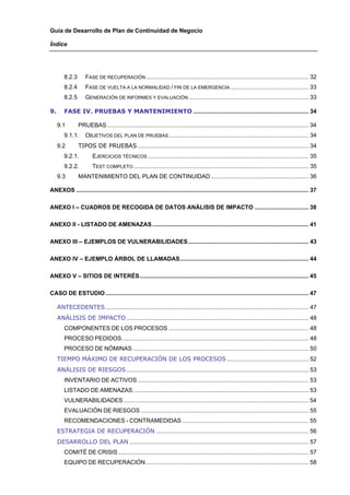 Guía de Desarrollo de Plan de Continuidad de Negocio

Índice




        8.2.3       FASE DE RECUPERACIÓN .................................................................................................... 32 
        8.2.4       FASE DE VUELTA A LA NORMALIDAD / FIN DE LA EMERGENCIA ................................................ 33 
        8.2.5       GENERACIÓN DE INFORMES Y EVALUACIÓN .......................................................................... 33 

9.      FASE IV. PRUEBAS Y MANTENIMIENTO ....................................................................... 34 

    9.1         PRUEBAS ............................................................................................................................ 34 
        9.1.1.  OBJETIVOS DEL PLAN DE PRUEBAS ...................................................................................... 34 
    9.2         TIPOS DE PRUEBAS ......................................................................................................... 34 
        9.2.1.          EJERCICIOS TÉCNICOS ................................................................................................... 35 
        9.2.2.          TEST COMPLETO ............................................................................................................ 35 
    9.3         MANTENIMIENTO DEL PLAN DE CONTINUIDAD ............................................................ 36 

ANEXOS ............................................................................................................................................... 37 

ANEXO I – CUADROS DE RECOGIDA DE DATOS ANÁLISIS DE IMPACTO ................................. 38 

ANEXO II - LISTADO DE AMENAZAS ................................................................................................ 41 

ANEXO III – EJEMPLOS DE VULNERABILIDADES .......................................................................... 43 

ANEXO IV – EJEMPLO ÁRBOL DE LLAMADAS............................................................................... 44 

ANEXO V – SITIOS DE INTERÉS........................................................................................................ 45 

CASO DE ESTUDIO ............................................................................................................................. 47 

    ANTECEDENTES ............................................................................................................................. 47 
    ANÁLISIS DE IMPACTO ................................................................................................................ 48 
        COMPONENTES DE LOS PROCESOS ...................................................................................... 48 
        PROCESO PEDIDOS................................................................................................................... 48 
        PROCESO DE NÓMINAS ............................................................................................................ 50 
    TIEMPO MÁXIMO DE RECUPERACIÓN DE LOS PROCESOS .................................................. 52 
    ANÁLISIS DE RIESGOS ................................................................................................................ 53 
        INVENTARIO DE ACTIVOS ......................................................................................................... 53 
        LISTADO DE AMENAZAS ............................................................................................................ 53 
        VULNERABILIDADES .................................................................................................................. 54 
        EVALUACIÓN DE RIESGOS ....................................................................................................... 55 
        RECOMENDACIONES - CONTRAMEDIDAS .............................................................................. 55 
    ESTRATEGIA DE RECUPERACIÓN .............................................................................................. 56 
    DESARROLLO DEL PLAN .............................................................................................................. 57 
        COMITÉ DE CRISIS ..................................................................................................................... 57 
        EQUIPO DE RECUPERACIÓN .................................................................................................... 58 
 