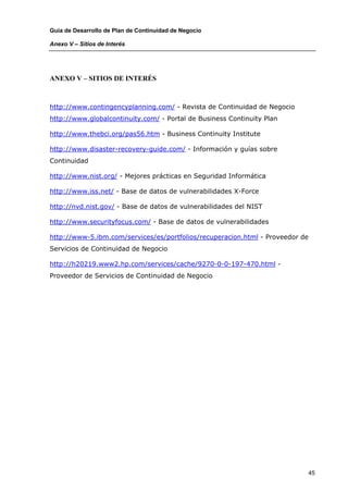 Guía de Desarrollo de Plan de Continuidad de Negocio

Anexo V – Sitios de Interés




ANEXO V – SITIOS DE INTERÉS



http://www.contingencyplanning.com/ - Revista de Continuidad de Negocio
http://www.globalcontinuity.com/ - Portal de Business Continuity Plan

http://www.thebci.org/pas56.htm - Business Continuity Institute

http://www.disaster-recovery-guide.com/ - Información y guías sobre
Continuidad

http://www.nist.org/ - Mejores prácticas en Seguridad Informática

http://www.iss.net/ - Base de datos de vulnerabilidades X-Force

http://nvd.nist.gov/ - Base de datos de vulnerabilidades del NIST

http://www.securityfocus.com/ - Base de datos de vulnerabilidades

http://www-5.ibm.com/services/es/portfolios/recuperacion.html - Proveedor de
Servicios de Continuidad de Negocio

http://h20219.www2.hp.com/services/cache/9270-0-0-197-470.html -
Proveedor de Servicios de Continuidad de Negocio




                                                                               45
 