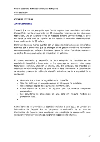 Guía de Desarrollo de Plan de Continuidad de Negocio

Caso de Estudio


CASO DE ESTUDIO

ANTECEDENTES


Zapasol S.A. es una compañía que fabrica zapatos con materiales reciclados.
Zapasol S.A. cuenta actualmente con 80 empleados, repartidos en dos plantas de
fabricación, una en Valencia y otra en Albacete distante 200 kilómetros. El éxito
de venta de este tipo de zapatos les ha llevado a mercados internacionales,
importando a más de 20 países.

Dentro de la propia fábrica cuentan con un pequeño departamento de informática
formado por 4 empleados que se encargan de la gestión de todo lo relacionado
con comunicaciones, software, hardware, bases de datos. Este departamento y
su centro de proceso de datos se encuentran en Valencia.



El rápido desarrollo y expansión de esta compañía ha resultado en un
crecimiento tecnológico importante en los procesos de soporte, tales como
facturación, nóminas, atención al cliente, etc. Sin embargo, las medidas de
seguridad no han acompañado de igual forma a este crecimiento. A continuación
se describe brevemente cuál es la situación actual en cuanto a seguridad de la
compañía:


   •   No existe una política de seguridad en la compañía.
   •   Sólo hay antivirus en algunos equipos, en otro no se ha instalado.
   •   No se realizan copias de seguridad de la información.
   •   Existe control de acceso a los equipos, pero los usuarios comparten
       contraseñas.
   •   Los servidores se encuentran en una sala sin ninguna medida de
       protección física.
   •   ….



Como parte de los proyectos a acometer durante el año 2007, el Director de
Informática de Zapasol S.A. ha propuesto la realización de un Plan de
Continuidad de Negocio, para configurar una estrategia de recuperación ante
cualquier evento grave que haga peligrar el negocio de la empresa.




                                                                              47
 