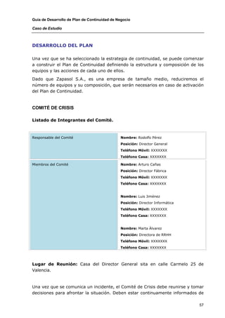 Guía de Desarrollo de Plan de Continuidad de Negocio

Caso de Estudio



DESARROLLO DEL PLAN

Una vez que se ha seleccionado la estrategia de continuidad, se puede comenzar
a construir el Plan de Continuidad definiendo la estructura y composición de los
equipos y las acciones de cada uno de ellos.

Dado que Zapasol S.A., es una empresa de tamaño medio, reduciremos el
número de equipos y su composición, que serán necesarios en caso de activación
del Plan de Continuidad.



COMITÉ DE CRISIS

Listado de Integrantes del Comité.



Responsable del Comité                        Nombre: Rodolfo Pérez
                                              Posición: Director General
                                              Teléfono Móvil: XXXXXXX
                                              Teléfono Casa: XXXXXXX

Miembros del Comité                           Nombre: Arturo Cañas
                                              Posición: Director Fábrica
                                              Teléfono Móvil: XXXXXXX
                                              Teléfono Casa: XXXXXXX


                                              Nombre: Luis Jiménez
                                              Posición: Director Informática
                                              Teléfono Móvil: XXXXXXX
                                              Teléfono Casa: XXXXXXX


                                              Nombre: Marta Álvarez
                                              Posición: Directora de RRHH
                                              Teléfono Móvil: XXXXXXX
                                              Teléfono Casa: XXXXXXX



Lugar de Reunión: Casa del Director General sita en calle Carmelo 25 de
Valencia.



Una vez que se comunica un incidente, el Comité de Crisis debe reunirse y tomar
decisiones para afrontar la situación. Deben estar continuamente informados de

                                                                               57
 