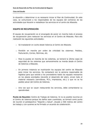 Guía de Desarrollo de Plan de Continuidad de Negocio

Caso de Estudio


la situación y determinar si es necesario iniciar el Plan de Continuidad. En este
caso, se comunicará a los responsables de los equipos del comienzo de las
actividades que llevarán a restablecer los servicios en el centro de Albacete.



EQUIPO DE RECUPERACIÓN

El equipo de recuperación es el encargado de poner en marcha todo el proceso
de recuperación para restaurar los servicios en el Centro de Albacete. Para ello
realizarán las siguientes actividades:


   o   Se trasladarán en coche desde Valencia al Centro de Albacete.


   o   Pondrán en marcha por orden de criticidad los sistemas: Pedidos,
       Facturación, Correo, Nóminas, etc.


   o   Para la puesta en marcha de los sistemas, se tomará la última copia de
       seguridad de los sistemas que semanalmente se manda desde el Centro
       de Valencia a Albacete.


   o   En primera instancia se reutilizarán los equipos del centro de Albacete
       para iniciar los servicios. Se contactará con la persona responsable de
       logística para que solicite a los proveedores todos los equipos necesarios
       en los plazos acordados (durante el desarrollo del plan), sirvan todo el
       material necesario (servidores, PC’s, impresoras, etc.) y que no se ha
       podido salvar del Centro de Valencia.


   o   Una vez que se vayan restaurando los servicios, debe comprobarse su
       operatividad.



Punto de Reunión: Centro de Trabajo de Valencia. Si no es posible reunirse en
el Centro de Valencia porque los daños sean cuantiosos, se tomará como punto
de reunión el polideportivo “Deporte y Salud”, situado a 500 metros del centro
de trabajo y con quienes se ha firmado un acuerdo de colaboración.




                                                                               58
 