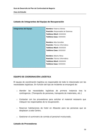 Guía de Desarrollo de Plan de Continuidad de Negocio

Caso de Estudio




Listado de Integrantes del Equipo de Recuperación


Integrantes del Equipo                  Nombre: Federico Alonso
                                        Posición: Responsable de Sistemas
                                        Teléfono Móvil: XXXXXXX
                                        Teléfono Casa: XXXXXXX


                                        Nombre: Alba González
                                        Posición: Técnico Informático
                                        Teléfono Móvil: XXXXXXX
                                        Teléfono Casa: XXXXXXX


                                        Nombre: Alberto Pérez
                                        Posición: Técnico Informático
                                        Teléfono Móvil: XXXXXXX
                                        Teléfono Casa: XXXXXXX




EQUIPO DE COORDINACIÓN LOGÍSTICA

El equipo de coordinación logística es responsable de todo lo relacionado con las
necesidades logísticas. En función del tipo de incidente se encargará de:


   o   Atender las necesidades logísticas de primera instancia tras             la
       contingencia. (Transporte de personas, transporte de materiales, etc.)


   o   Contactar con los proveedores para solicitar el material necesario que
       indiquen los responsables de la recuperación.


   o   Reservar habitaciones de hotel en Albacete para las personas que se
       desplacen a este Centro.


   o   Gestionar el suministro de comida al personal involucrado.



Listado de Proveedores


                                                                                59
 