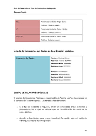 Guía de Desarrollo de Plan de Continuidad de Negocio

Caso de Estudio




  DELL                           Persona de Contacto: Ángel Núñez

                                 Teléfono Contacto: xxxxxx

  HP                             Persona de Contacto: Felipe Méndez

                                 Teléfono Contacto: xxxxxxx

  FUJIJTSU                       Persona de Contacto: Laura Pérez

                                 Teléfono Contacto: xxxxxx




Listado de Integrantes del Equipo de Coordinación Logística


  Integrantes del Equipo                      Nombre: Daniela Gómez
                                              Posición: Técnico de RRHH
                                              Teléfono Móvil: XXXXXXX
                                              Teléfono Casa: XXXXXXX


                                              Nombre: David López
                                              Posición: Administrativo
                                              Teléfono Móvil: XXXXXXX
                                              Teléfono Casa: XXXXXXX




EQUIPO DE RELACIONES PÚBLICAS

El equipo de Relaciones Públicas es responsable de “ser la voz” de la empresa en
el contexto de la contingencia. Las tareas a realizar serán:


   o     Si el tipo de incidente lo requiere, emitir un comunicado oficial a clientes y
         proveedores en el que se indique que se restablecerán los servicios lo
         antes posible.


   o     Atender a los clientes para proporcionarles información sobre el incidente
         y tranquilizarles lo máximo posible.




                                                                                    60
 