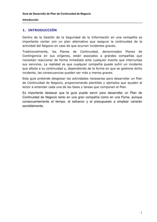 Guía de Desarrollo de Plan de Continuidad de Negocio

Introducción



1. INTRODUCCIÓN

Dentro de la Gestión de la Seguridad de la Información en una compañía es
importante contar con un plan alternativo que asegure la continuidad de la
actividad del Negocio en caso de que ocurran incidentes graves.

Tradicionalmente, los Planes de Continuidad, denominados Planes de
Contingencia en sus orígenes, están asociados a grandes compañías que
necesitan reaccionar de forma inmediata ante cualquier evento que interrumpa
sus servicios. La realidad es que cualquier compañía puede sufrir un incidente
que afecte a su continuidad y, dependiendo de la forma en que se gestione dicho
incidente, las consecuencias pueden ser más o menos graves.

Esta guía pretende desglosar las actividades necesarias para desarrollar un Plan
de Continuidad de Negocio, proporcionando plantillas y ejemplos que ayuden al
lector a entender cada una de las fases y tareas que componen el Plan.

Es importante destacar que la guía puede servir para desarrollar un Plan de
Continuidad de Negocio tanto en una gran compañía como en una Pyme, aunque
consecuentemente el tiempo, el esfuerzo y el presupuesto a emplear variarán
sensiblemente.




                                                                               1
 