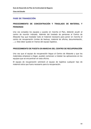 Guía de Desarrollo de Plan de Continuidad de Negocio

Caso de Estudio



FASE DE TRANSICIÓN

PROCEDIMIENTO DE CONCENTRACIÓN Y TRASLADO DE MATERIAL Y
PERSONAS

Una vez avisados los equipos y puesto en marcha el Plan, deberán acudir al
centro de reunión indicado. Además del traslado de personas al Centro de
Albacete hay que trasladar todo el material necesario para poner en marcha el
centro de recuperación (cintas de backup, material de oficina, documentación,
...). Esta labor queda en manos del equipo logístico.



PROCEDIMIENTO DE PUESTA EN MARCHA DEL CENTRO DE RECUPERACIÓN

Una vez que el equipo de recuperación llegue al Centro de Albacete y que los
materiales empiecen a llegar, pueden comenzar a instalar las aplicaciones en los
equipos que se encuentran en esta oficina.

El equipo de recuperación solicitará al equipo de logística cualquier tipo de
material extra que fuera necesario para la recuperación.




                                                                              64
 