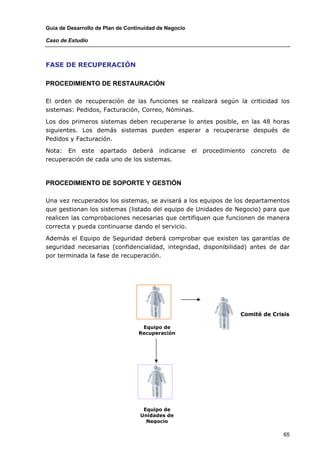 Guía de Desarrollo de Plan de Continuidad de Negocio

Caso de Estudio



FASE DE RECUPERACIÓN

PROCEDIMIENTO DE RESTAURACIÓN

El orden de recuperación de las funciones se realizará según la criticidad los
sistemas: Pedidos, Facturación, Correo, Nóminas.

Los dos primeros sistemas deben recuperarse lo antes posible, en las 48 horas
siguientes. Los demás sistemas pueden esperar a recuperarse después de
Pedidos y Facturación.

Nota: En este apartado deberá indicarse                el   procedimiento   concreto   de
recuperación de cada uno de los sistemas.



PROCEDIMIENTO DE SOPORTE Y GESTIÓN

Una vez recuperados los sistemas, se avisará a los equipos de los departamentos
que gestionan los sistemas (listado del equipo de Unidades de Negocio) para que
realicen las comprobaciones necesarias que certifiquen que funcionen de manera
correcta y pueda continuarse dando el servicio.

Además el Equipo de Seguridad deberá comprobar que existen las garantías de
seguridad necesarias (confidencialidad, integridad, disponibilidad) antes de dar
por terminada la fase de recuperación.




                                                                       Comité de Crisis

                                   Equipo de
                                  Recuperación




                                    Equipo de
                                   Unidades de
                                     Negocio

                                                                                       65
 