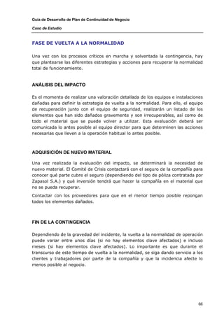 Guía de Desarrollo de Plan de Continuidad de Negocio

Caso de Estudio



FASE DE VUELTA A LA NORMALIDAD

Una vez con los procesos críticos en marcha y solventada la contingencia, hay
que plantearse las diferentes estrategias y acciones para recuperar la normalidad
total de funcionamiento.



ANÁLISIS DEL IMPACTO

Es el momento de realizar una valoración detallada de los equipos e instalaciones
dañadas para definir la estrategia de vuelta a la normalidad. Para ello, el equipo
de recuperación junto con el equipo de seguridad, realizarán un listado de los
elementos que han sido dañados gravemente y son irrecuperables, así como de
todo el material que se puede volver a utilizar. Esta evaluación deberá ser
comunicada lo antes posible al equipo director para que determinen las acciones
necesarias que lleven a la operación habitual lo antes posible.



ADQUISICIÓN DE NUEVO MATERIAL

Una vez realizada la evaluación del impacto, se determinará la necesidad de
nuevo material. El Comité de Crisis contactará con el seguro de la compañía para
conocer qué parte cubre el seguro (dependiendo del tipo de póliza contratada por
Zapasol S.A.) y qué inversión tendrá que hacer la compañía en el material que
no se pueda recuperar.

Contactar con los proveedores para que en el menor tiempo posible repongan
todos los elementos dañados.



FIN DE LA CONTINGENCIA

Dependiendo de la gravedad del incidente, la vuelta a la normalidad de operación
puede variar entre unos días (si no hay elementos clave afectados) e incluso
meses (si hay elementos clave afectados). Lo importante es que durante el
transcurso de este tiempo de vuelta a la normalidad, se siga dando servicio a los
clientes y trabajadores por parte de la compañía y que la incidencia afecte lo
menos posible al negocio.




                                                                               66
 