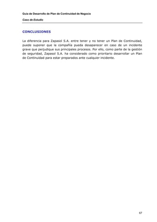 Guía de Desarrollo de Plan de Continuidad de Negocio

Caso de Estudio



CONCLUSIONES

La diferencia para Zapasol S.A. entre tener y no tener un Plan de Continuidad,
puede suponer que la compañía pueda desaparecer en caso de un incidente
grave que perjudique sus principales procesos. Por ello, como parte de la gestión
de seguridad, Zapasol S.A. ha considerado como prioritario desarrollar un Plan
de Continuidad para estar preparados ante cualquier incidente.




                                                                               67
 