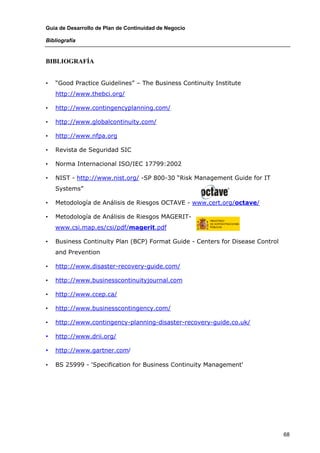 Guía de Desarrollo de Plan de Continuidad de Negocio

Bibliografía


BIBLIOGRAFÍA


•   “Good Practice Guidelines” – The Business Continuity Institute
    http://www.thebci.org/

•   http://www.contingencyplanning.com/

•   http://www.globalcontinuity.com/

•   http://www.nfpa.org

•   Revista de Seguridad SIC

•   Norma Internacional ISO/IEC 17799:2002

•   NIST - http://www.nist.org/ -SP 800-30 “Risk Management Guide for IT
    Systems”

•   Metodología de Análisis de Riesgos OCTAVE - www.cert.org/octave/

•   Metodología de Análisis de Riesgos MAGERIT-
    www.csi.map.es/csi/pdf/magerit.pdf

•   Business Continuity Plan (BCP) Format Guide - Centers for Disease Control
    and Prevention

•   http://www.disaster-recovery-guide.com/

•   http://www.businesscontinuityjournal.com

•   http://www.ccep.ca/

•   http://www.businesscontingency.com/

•   http://www.contingency-planning-disaster-recovery-guide.co.uk/

•   http://www.drii.org/

•   http://www.gartner.com/

•   BS 25999 - 'Specification for Business Continuity Management'




                                                                                68
 