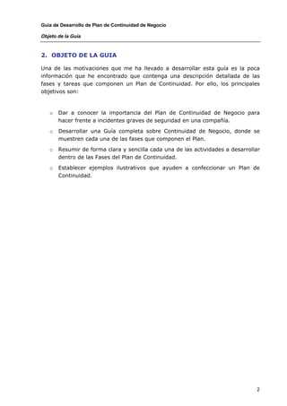 Guía de Desarrollo de Plan de Continuidad de Negocio

Objeto de la Guía



2. OBJETO DE LA GUIA

Una de las motivaciones que me ha llevado a desarrollar esta guía es la poca
información que he encontrado que contenga una descripción detallada de las
fases y tareas que componen un Plan de Continuidad. Por ello, los principales
objetivos son:



   o   Dar a conocer la importancia del Plan de Continuidad de Negocio para
       hacer frente a incidentes graves de seguridad en una compañía.

   o   Desarrollar una Guía completa sobre Continuidad de Negocio, donde se
       muestren cada una de las fases que componen el Plan.

   o   Resumir de forma clara y sencilla cada una de las actividades a desarrollar
       dentro de las Fases del Plan de Continuidad.

   o   Establecer ejemplos ilustrativos que ayuden a confeccionar un Plan de
       Continuidad.




                                                                                2
 