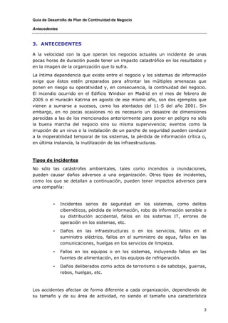 Guía de Desarrollo de Plan de Continuidad de Negocio

Antecedentes



3. ANTECEDENTES

A la velocidad con la que operan los negocios actuales un incidente de unas
pocas horas de duración puede tener un impacto catastrófico en los resultados y
en la imagen de la organización que lo sufra.

La íntima dependencia que existe entre el negocio y los sistemas de información
exige que éstos estén preparados para afrontar las múltiples amenazas que
ponen en riesgo su operatividad y, en consecuencia, la continuidad del negocio.
El incendio ocurrido en el Edificio Windsor en Madrid en el mes de febrero de
2005 o el Huracán Katrina en agosto de ese mismo año, son dos ejemplos que
vienen a sumarse a sucesos, como los atentados del 11-S del año 2001. Sin
embargo, en no pocas ocasiones no es necesario un desastre de dimensiones
parecidas a las de los mencionados anteriormente para poner en peligro no sólo
la buena marcha del negocio sino su misma supervivencia; eventos como la
irrupción de un virus o la instalación de un parche de seguridad pueden conducir
a la inoperabilidad temporal de los sistemas, la pérdida de información crítica o,
en última instancia, la inutilización de las infraestructuras.



Tipos de incidentes

No sólo las catástrofes ambientales, tales como incendios o inundaciones,
pueden causar daños adversos a una organización. Otros tipos de incidentes,
como los que se detallan a continuación, pueden tener impactos adversos para
una compañía:



          •    Incidentes serios de seguridad en los sistemas, como delitos
               cibernéticos, pérdida de información, robo de información sensible o
               su distribución accidental, fallos en los sistemas IT, errores de
               operación en los sistemas, etc.

          •    Daños en las infraestructuras o en los servicios, fallos en el
               suministro eléctrico, fallos en el suministro de agua, fallos en las
               comunicaciones, huelgas en los servicios de limpieza.

          •    Fallos en los equipos o en los sistemas, incluyendo fallos en las
               fuentes de alimentación, en los equipos de refrigeración.

          •    Daños deliberados como actos de terrorismo o de sabotaje, guerras,
               robos, huelgas, etc.



Los accidentes afectan de forma diferente a cada organización, dependiendo de
su tamaño y de su área de actividad, no siendo el tamaño una característica


                                                                                  3
 