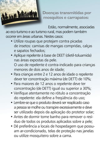 Doenças transmitidas por
                        mosquitos e carrapatos:

                             Estão, normalmente, associadas
ao eco-turismo e ao turismo rural, mas podem também
ocorrer em áreas urbanas. Nestes casos:
   • Utilize roupas que protejam contra picadas
     de insetos: camisas de mangas compridas, calças
     e sapatos fechados;
   • Aplique repelente à base de DEET (dietil-toluamida)
     nas áreas expostas da pele.
     O uso de repelente é contra-indicado para crianças
     menores de dois anos de idade;
   • Para crianças entre 2 e 12 anos de idade o repelente
     dever ter concentração máxima (de DETT) de 10%;
   • Para maiores de 12 anos o repelente deve ter
     concentração (de DETT) igual ou superior a 30%;
   • Verifique atentamente no rótulo a concentração
     do repelente: ela define a freqüência do uso;
   • Lembre-se que o produto deverá ser reaplicado caso
     a pessoa se molhe ou transpire excessivamente e deve
     ser utilizado depois da aplicação do protetor solar;
   • Antes de dormir tome banho para remover o resí-
     duo de todos os produtos aplicados sobre a pele;
   • Dê preferência a locais de hospedagem que possu-
     am ar-condicionado, telas de proteção nas janelas
     ou utilize mosquiteiro sobre a cama.
 