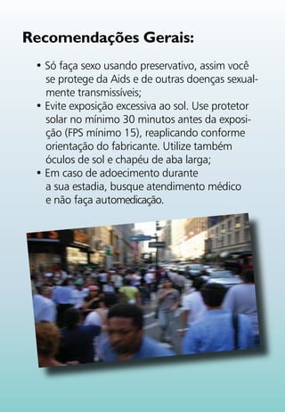 Recomendações Gerais:
 • Só faça sexo usando preservativo, assim você
   se protege da Aids e de outras doenças sexual-
   mente transmissíveis;
 • Evite exposição excessiva ao sol. Use protetor
   solar no mínimo 30 minutos antes da exposi-
   ção (FPS mínimo 15), reaplicando conforme
   orientação do fabricante. Utilize também
   óculos de sol e chapéu de aba larga;
 • Em caso de adoecimento durante
   a sua estadia, busque atendimento médico
   e não faça automedicação.
 
