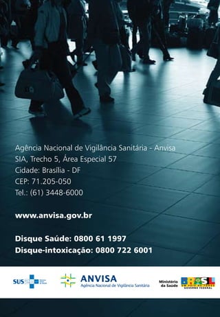 Agência Nacional de Vigilância Sanitária - Anvisa
SIA, Trecho 5, Área Especial 57
Cidade: Brasília - DF
CEP: 71.205-050
Tel.: (61) 3448-6000

www.anvisa.gov.br


Disque Saúde: 0800 61 1997
Disque-intoxicação: 0800 722 6001
 