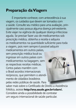 Preparação da Viagem
      É importante conhecer, com antecedência à sua
viagem, os cuidados que devem ser tomados com
a saúde. Consulte seu médico para uma avaliação, prin-
cipalmente caso possua alguma doença pré-existente.
Evite viajar na vigência de qualquer doença infecciosa
aguda. Se precisar fazer uso de medicamentos sob
prescrição médica, obtenha a receita e adquira
os medicamentos na quantidade suficiente para toda
a viagem, pois nem sempre é possível adquirir
medicamentos em outros países,
sem prescrição médica local ou
ingressar em outros países com
medicamentos na bagagem, sem
as respectivas receitas médicas.
Certos países mantêm com
o Brasil acordos internacionais
recíprocos, que permitem o atendi-
mento de cidadãos brasileiros
pelas redes públicas de saúde. Para
saber mais sobre o Certificado de Direito a Assistência
Médica, acesse http://sna.saude.gov.br/cdam/.
Considere ainda a possibilidade de contratar
um seguro internacional de saúde particular.
 