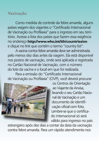 Vacinação

      Como medida de controle da febre amarela, alguns
países exigem dos viajantes o “Certificado Internacional
de Vacinação ou Profilaxia” para o ingresso em seu terri-
tório. Acesse a lista dos países que fazem essa exigência
no endereço http://www.who.int/ith/countries/en
e clique no link que contém o termo “country list”.
      A vacina contra febre amarela deve ser administrada
pelo menos dez dias antes da viagem. Ela está disponível
nos postos de vacinação, onde será aplicada e registrada
no Cartão Nacional de Vacinação, com o número
do lote da vacina e o local em que foi realizada.
      Para a emissão do “Certificado Internacional
de Vacinação ou Profilaxia” (CIVP), você deverá procurar
                                 os Centros de Orientação
                                 ao Viajante da Anvisa,
                                levando o seu Cartão Nacio-
                                nal de Vacinação e um
                                documento de identifi-
                                cação oficial com foto.
                               Lembre-se que o certifica-
                               do internacional só será
                               válido para ingresso no país
estrangeiro após dez dias a contar da data da vacinação
contra febre amarela. Para um rápido atendimento nos
 