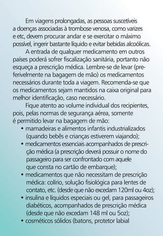 Em viagens prolongadas, as pessoas suscetíveis
a doenças associadas à trombose venosa, como varizes
e etc, devem procurar andar e se exercitar o máximo
possível, ingerir bastante líquido e evitar bebidas alcoólicas.
      A entrada de qualquer medicamento em outros
países poderá sofrer fiscalização sanitária, portanto não
esqueça a prescrição médica. Lembre-se de levar (pre-
ferivelmente na bagagem de mão) os medicamentos
necessários durante toda a viagem. Recomenda-se que
os medicamentos sejam mantidos na caixa original para
melhor identificação, caso necessário.
      Fique atento ao volume individual dos recipientes,
pois, pelas normas de segurança aérea, somente
é permitido levar na bagagem de mão:
    • mamadeiras e alimentos infantis industrializados
       (quando bebês e crianças estiverem viajando);
    • medicamentos essenciais acompanhados de prescri-
       ção médica (a prescrição deverá possuir o nome do
       passageiro para ser confrontado com aquele
       que consta no cartão de embarque);
    • medicamentos que não necessitam de prescrição
       médica: colírio, solução fisiológica para lentes de
       contato, etc. (desde que não excedam 120ml ou 4oz);
    • insulina e líquidos especiais ou gel, para passageiros
       diabéticos, acompanhados de prescrição médica
       (desde que não excedam 148 ml ou 5oz);
    • cosméticos sólidos (batons, protetor labial
 