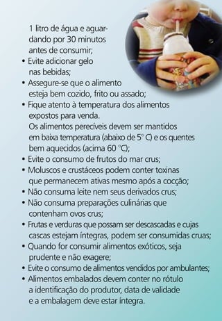 1 litro de água e aguar-
  dando por 30 minutos
  antes de consumir;
• Evite adicionar gelo
  nas bebidas;
• Assegure-se que o alimento
  esteja bem cozido, frito ou assado;
• Fique atento à temperatura dos alimentos
  expostos para venda.
  Os alimentos perecíveis devem ser mantidos
  em baixa temperatura (abaixo de 5° C) e os quentes
  bem aquecidos (acima 60 °C);
• Evite o consumo de frutos do mar crus;
• Moluscos e crustáceos podem conter toxinas
  que permanecem ativas mesmo após a cocção;
• Não consuma leite nem seus derivados crus;
• Não consuma preparações culinárias que
  contenham ovos crus;
• Frutas e verduras que possam ser descascadas e cujas
  cascas estejam íntegras, podem ser consumidas cruas;
• Quando for consumir alimentos exóticos, seja
  prudente e não exagere;
• Evite o consumo de alimentos vendidos por ambulantes;
• Alimentos embalados devem conter no rótulo
  a identificação do produtor, data de validade
  e a embalagem deve estar íntegra.
 