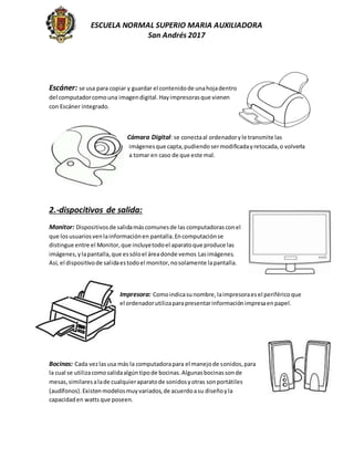 ESCUELA NORMAL SUPERIO MARIA AUXILIADORA
San Andrés 2017
Escáner: se usa para copiar y guardar el contenidode unahojadentro
del computadorcomouna imagendigital.Hayimpresorasque vienen
con Escáner integrado.
Cámara Digital: se conectaal ordenadoryle transmite las
imágenesque capta,pudiendosermodificadayretocada,o volverla
a tomar en caso de que este mal.
2.-dispocitivos de salida:
Monitor: Dispositivosde salidamáscomunesde las computadorasconel
que losusuariosvenlainformaciónen pantalla.Encomputaciónse
distingue entre el Monitor,que incluyetodoel aparatoque produce las
imágenes,ylapantalla,que essóloel áreadonde vemos Lasimágenes.
Así, el dispositivode salidaestodoel monitor,nosolamente lapantalla.
Impresora: Comoindicasunombre,laimpresoraesel periféricoque
el ordenadorutilizaparapresentarinformaciónimpresaenpapel.
Bocinas: Cada vezlasusa más la computadorapara el manejode sonidos,para
la cual se utilizacomosalidaalgúntipode bocinas.Algunasbocinassonde
mesas,similaresalade cualquieraparatode sonidosyotras sonportátiles
(audífonos).Existenmodelosmuyvariados,de acuerdoasu diseñoyla
capacidaden watts que poseen.
 