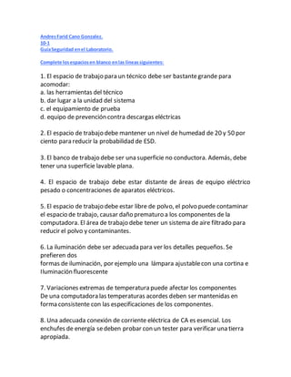 AndresFarid Cano Gonzalez.
10-1
GuíaSeguridad enel Laboratorio.
Complete losespaciosen blanco enlas líneassiguientes:
1. El espacio de trabajo para un técnico debe ser bastantegrande para
acomodar:
a. las herramientas del técnico
b. dar lugar a la unidad del sistema
c. el equipamiento de prueba
d. equipo de prevención contra descargas eléctricas
2. El espacio de trabajo debe mantener un nivel de humedad de 20 y 50 por
ciento para reducir la probabilidad de ESD.
3. El banco de trabajo debe ser una superficie no conductora. Además, debe
tener una superficie lavable plana.
4. El espacio de trabajo debe estar distante de áreas de equipo eléctrico
pesado o concentraciones de aparatos eléctricos.
5. El espacio de trabajo debe estar libre de polvo, el polvo puede contaminar
el espacio de trabajo, causar daño prematuro a los componentes de la
computadora. El área de trabajo debe tener un sistema de aire filtrado para
reducir el polvo y contaminantes.
6. La iluminación debe ser adecuada para ver los detalles pequeños. Se
prefieren dos
formas de iluminación, por ejemplo una lámpara ajustablecon una cortina e
Iluminación fluorescente
7. Variaciones extremas de temperatura puede afectar los componentes
De una computadora las temperaturas acordes deben ser mantenidas en
forma consistente con las especificaciones de los componentes.
8. Una adecuada conexión de corriente eléctrica de CA es esencial. Los
enchufes de energía sedeben probar con un tester para verificar una tierra
apropiada.
 