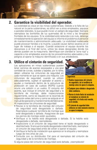 2.	Garantice la visibilidad del operador.
   La visibilidad es clave en las minas subterráneas. Debido a la falta de luz
   natural en la parte subterránea, es difícil ver a otros empleados, equipos
   o paredes laterales, lo que puede iniciar un peligro de seguridad. Siempre
   reemplace las bombillas de luz quemadas de la mina y las lámparas
   frontales de los equipos. Si la visibilidad está reducida o es nula, detenga
   inmediatamente la operación del equipo e informe el problema al personal
   de mantenimiento o administración adecuado. La visibilidad inadecuada
   puede provocar heridas o la muerte, y puede causar daños severos en el
   lugar de trabajo o al equipo. Cuando estacione el equipo durante los
   descansos o al final del turno, utilice las áreas designadas donde los
   demás puedan ver la maquinaria. Identifique con claridad la zona roja y
   capacite a los empleados acerca de los procedimientos adecuados y los
   peligros al operar la máquina identificada o en sus alrededores.

3.	 Utilice el cinturón de seguridad.
                                                                               2
3
   Las aplicaciones en minas subterráneas pueden
   tener caminos de acarreo escarpados y una gran
   cantidad de curvas, subidas y bajadas; por lo tanto,
   deben utilizarse los cinturones de seguridad en
   cada momento en que se opere una máquina. Los          Sugerencia
   cinturones de seguridad, cuando se utilizan
   adecuadamente, sujetan el operador al asiento y        • Realice inspecciones del cinturón
   ayudan a mantenerlo dentro de la estructura de            de seguridad y de la tornillería de
   protección en caso de vuelcos (ROPS) cuando               montaje antes de operar la máquina.
   ocurre una colisión o un vuelco. El conjunto del       • Cualquier pieza dañada o desgastada
   asiento, que incluye el cinturón de seguridad y la        debe cambiarse.
   tornillería de montaje, debe inspeccionarse
                                                          • Revise la fecha límite de instalación
                                                             
   regularmente, como se requiere en la recorrida de         al reemplazar un cinturón de
   inspección antes del turno y como se estipula en el       seguridad; si la fecha está vencida,
   manual de operación y mantenimiento del fabricante.       no lo instale.
   Al inspeccionar los cinturones de seguridad:
   •  evise si la tornillería de montaje del cinturón
     R                                                    • El cinturón de seguridad debe
     de seguridad está desgastada o dañada.                  utilizarse en todo momento mientras
     Reemplace cualquier tornillería de montaje que          se opera la máquina.
     esté desgastada o dañada. Asegúrese de que
     los pernos de montaje estén ajustados.
   •  erifique si la hebilla está desgastada o dañada. Si la hebilla está
     V
     desgastada o dañada, reemplácela.
   • nspeccione si el cinturón de seguridad tiene el tejido desgastado o
     I
     deshilachado. Si encuentra tejido desgastado o deshilachado, reemplace
     el cinturón de seguridad antes de volver a operar el equipo.
   •  erifique la fecha de instalación que aparece en la etiqueta y reemplace
     V
     luego de tres años de uso.
   •  onsulte con su distribuidor Cat para el reemplazo del cinturón de
     C
     seguridad y de la tornillería de montaje.
   Si alguna pieza del cinturón de seguridad está dañada, ¡reemplácela!
 