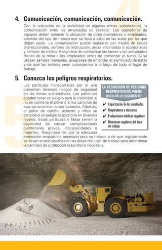 4.	Comunicación, comunicación, comunicación.


                                                            4
   Con la reducción de la visibilidad en algunas minas subterráneas, la
   comunicación entre los empleados es esencial. Los operadores de
   equipos deben conocer la ubicación de otros operadores y empleados,
   además del tipo de trabajo que se lleva a cabo en las áreas por las que
   deben pasar. La comunicación puede realizarse por medio de radios
   bidireccionales, señales de instrucción, áreas encintadas o acordonadas
   y señales de tráfico. Asegúrese de comunicar las tareas y las actividades
   diarias de la mina a los empleados antes de comenzar el turno. Si se
   utilizan señales manuales, asegúrese de entender el significado de éstas
   y de que las señales sean consistentes a lo largo de todo el lugar de
   trabajo.

5.	Conozca los peligros respiratorios.




5
   Las partículas transportadas por el aire LA REDUCCIÓN DE PELIGROS
   presentan diversos riesgos de seguridad
                                                     RESPIRATORIOS PUEDE
   en las minas subterráneas. Las partículas
                                                     INCLUIR LO SIGUIENTE:
   pueden crear un peligro para la visibilidad si
   no se contiene el polvo o si los caminos de
                                                   ✔✔ Capacitación de los empleados
   acarreo no se mantienen húmedos. Además,
   el polvo de carbón, asbesto y sílice se ✔✔ Respiradores o máscaras
   considera un peligro respiratorio en diversos ✔✔ Evaluaciones médicas regulares
   niveles. Estas partículas y fibras tienen la
   capacidad de causar complicaciones ✔✔ Muestreos regulares del área
   pulmonares graves, discapacidades o                de trabajo
   muertes.. Asegúrese de usar la adecuada
   protección respiratoria necesaria para su trabajo, y de que regularmente
   se lleven a cabo pruebas en las áreas del lugar de trabajo para determinar
   la cantidad de protección respiratoria necesaria.
 