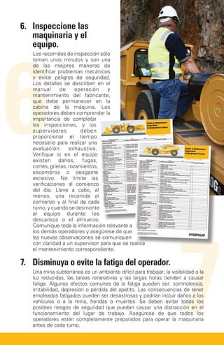 6.	Inspeccione las
    maquinaria y el




6
    equipo.
   Los recorridos de inspección sólo
   toman unos minutos y son una
   de las mejores maneras de
   identificar problemas mecánicos
   y evitar peligros de seguridad.
   Los detalles se describen en el
   manual       de     operación   y
   mantenimiento del fabricante,
   que debe permanecer en la
   cabina de la máquina. Los
   operadores deben comprender la
   importancia de completar
   las inspecciones, y los
   supervisores          deben
   proporcionar el tiempo
   necesario para realizar una
   evaluación       exhaustiva.
   Verifique si en el equipo
   existen daños, fugas,
   cortes, grietas, rozamientos,
   escombros o desgaste
   excesivo. No limite las
   verificaciones al comienzo
   del día. Lleve a cabo, al
   menos, una recorrida al
   comienzo y al final de cada
   turno, y cuando se desmonte
   el equipo durante los




                                                                     7
   descansos o el almuerzo.
   Comunique toda la información relevante a
   los demás operadores y asegúrese de que
   las nuevas observaciones se comuniquen
   con claridad a un supervisor para que se realice
   el mantenimiento correspondiente.

7.	Disminuya o evite la fatiga del operador.
   Una mina subterránea es un ambiente difícil para trabajar; la visibilidad o la
   luz reducidas, las tareas reiterativas y las largas horas tienden a causar
   fatiga. Algunos efectos comunes de la fatiga pueden ser: somnolencia,
   irritabilidad, depresión o pérdida del apetito. Las consecuencias de tener
   empleados fatigados pueden ser desastrosas y podrían incluir daños a los
   vehículos o a la mina, heridas o muertes. Se deben evitar todos los
   posibles riesgos de seguridad que puedan causar una distracción en el
   funcionamiento del lugar de trabajo. Asegúrese de que todos los
   operadores estén completamente preparados para operar la maquinaria
   antes de cada turno.
 