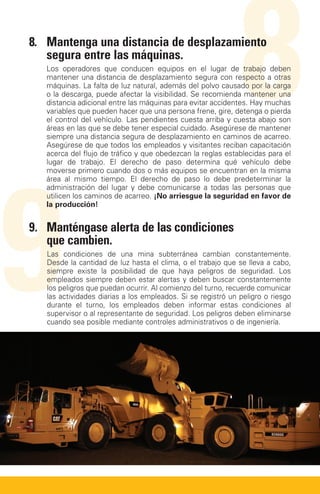 8.	Mantenga una distancia de desplazamiento
   segura entre las máquinas.

                                                              8
   Los operadores que conducen equipos en el lugar de trabajo deben
   mantener una distancia de desplazamiento segura con respecto a otras
   máquinas. La falta de luz natural, además del polvo causado por la carga
   o la descarga, puede afectar la visibilidad. Se recomienda mantener una
   distancia adicional entre las máquinas para evitar accidentes. Hay muchas
   variables que pueden hacer que una persona frene, gire, detenga o pierda
   el control del vehículo. Las pendientes cuesta arriba y cuesta abajo son
   áreas en las que se debe tener especial cuidado. Asegúrese de mantener
   siempre una distancia segura de desplazamiento en caminos de acarreo.
   Asegúrese de que todos los empleados y visitantes reciban capacitación
   acerca del flujo de tráfico y que obedezcan la reglas establecidas para el




9
   lugar de trabajo. El derecho de paso determina qué vehículo debe
   moverse primero cuando dos o más equipos se encuentran en la misma
   área al mismo tiempo. El derecho de paso lo debe predeterminar la
   administración del lugar y debe comunicarse a todas las personas que
   utilicen los caminos de acarreo. ¡No arriesgue la seguridad en favor de
   la producción!


9.	Manténgase alerta de las condiciones
   que cambien.
   Las condiciones de una mina subterránea cambian constantemente.
   Desde la cantidad de luz hasta el clima, o el trabajo que se lleva a cabo,
   siempre existe la posibilidad de que haya peligros de seguridad. Los
   empleados siempre deben estar alertas y deben buscar constantemente
   los peligros que puedan ocurrir. Al comienzo del turno, recuerde comunicar
   las actividades diarias a los empleados. Si se registró un peligro o riesgo
   durante el turno, los empleados deben informar estas condiciones al
   supervisor o al representante de seguridad. Los peligros deben eliminarse
   cuando sea posible mediante controles administrativos o de ingeniería.
 