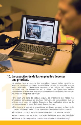10
10.	 a capacitación de los empleados debe ser
    L
    una prioridad.
   La práctica hace al maestro. Los operadores nuevos deben capacitarse
   antes de comenzar sus tareas en un sitio de trabajo. Un operador que no
   esté capacitado correctamente representa un peligro para todas las
   personas que se encuentren en la mina. Los operadores deben
   comprender el manual de operación y mantenimiento del fabricante antes
   de poner las máquinas a trabajar.

   Para crear una zona de trabajo segura, es importante que todos los
   empleados comprendan las prácticas habituales de comunicación que se
   utilizan en el lugar de trabajo. Capacite a los empleados acerca de la
   comunicación en el lugar de trabajo, lo que incluye:
   • Mantenerse al tanto de la ubicación de las demás personas en la zona de
     
     trabajo y hacerles saber dónde se encuentra usted en todo momento
   • Establecer contacto visual antes de ingresar a una zona de trabajo
   • Crear una comunicación bidireccional antes de ingresar a una zona de trabajo
   • Informar a los compañeros cuando se abandone la zona de trabajo
 