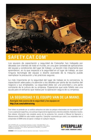 Los equipos de capacitación y seguridad de Caterpillar han trabajado por
décadas con clientes de todo el mundo, en una gran variedad de aplicaciones
del equipo y condiciones del lugar de trabajo. La lección más importante que
aprendieron, en lo que respecta a la seguridad en el lugar de trabajo, es que
ninguna tecnología del equipo o diseño avanzado de la máquina puede
reemplazar la precaución y las prácticas seguras.

Lo más importante en la seguridad del lugar de trabajo es la conciencia, la
capacitación adecuada y la atención a los detalles por parte de los dueños del
negocio y sus empleados. La seguridad debe ser una prioridad y una parte
constante de la cultura de su empresa. Esperamos que este folleto sea una
ayuda para el esfuerzo que realiza por la operación segura de su empresa.


   La seguridad y el equipo van de la mano.
   Averigüe más acerca de la seguridad y los equipos en
   http://cat.com/safetraining

Este folleto no pretende ser un análisis exhaustivo de todos los peligros relacionados con los productos Cat®
ni con su aplicación específica, y no sustituye ninguna de las regulaciones o decretos estatales, federales o locales.
Para obtener información más completa acerca de los productos Cat, consulte el Manual de Operación y
Mantenimiento (OMM) de cada modelo específico. Caterpillar recomienda que usted y sus empleados lean y
comprendan el OMM antes de operar o trabajar en cualquier máquina.


CAT, CATERPILLAR, sus respectivos logotipos, el color “Caterpillar Yellow” y la
imagen comercial de “Power Edge” así como la entidad corporativa y de producto
                                   ,
utilizadas en la presente, son marcas registradas de Caterpillar y no pueden
utilizarse sin autorización.

ASXQ4690 © 2010 Caterpillar Todos los derechos reservados. Impreso en EE.UU.
 