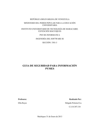 REPÙBLICA BOLIVARIANA DE VENEZUELA
      MINISTERIO DEL PODER POPULAR PARA LA EDUCACIÓN
                       UNIVERSITARIA
   INSTITUTO UNIVERSITARIO DE TECNOLOGÍA DE MARACAIBO.
                  EXTENCIÓN MACUIQUES
                     PNF DE INFORMATICA
                 INGENERÍA DEL SOFTWARE III
                        SECCIÓN: 3301-3




     GUIA DE SEGURIDAD PARA INFORMACIÓN
                    PYMES




Profesora:                                             Realizado Por:
Elba Reyes                                         Delgado Polonia Eva
                                                       C.I:18.307.134




                   Machiques 31 de Enero de 2013
 