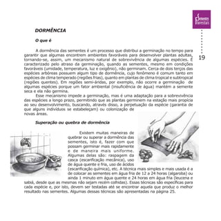 19
DORMÊNCIA
O que é
A dormência das sementes é um processo que distribui a germinação no tempo para
garantir que algumas encontrem ambientes favoráveis para desenvolver plantas adultas,
tornando-se, assim, um mecanismo natural de sobrevivência de algumas espécies. É
caracterizado pelo atraso da germinação, quando as sementes, mesmo em condições
favoráveis (umidade, temperatura, luz e oxigênio), não germinam. Cerca de dois terços das
espécies arbóreas possuem algum tipo de dormência, cujo fenômeno é comum tanto em
espécies de clima temperado (regiões frias), quanto em plantas de clima tropical e subtropical
(regiões quentes). Em regiões semi-áridas, por exemplo, não ocorre a germinação de
algumas espécies porque um fator ambiental (insuficiência de água) mantém a semente
seca e ela não germina.
Esse mecanismo impede a germinação, mas é uma adaptação para a sobrevivência
das espécies a longo prazo, permitindo que as plantas germinem na estação mais propícia
ao seu desenvolvimento, buscando, através disso, a perpetuação da espécie (garantia de
que alguns indivíduos se estabeleçam) ou colonização de
novas áreas.
Superação ou quebra de dormência
Existem muitas maneiras de
quebrar ou superar a dormência das
sementes, isto é, fazer com que
possam germinar mais rapidamente
e de maneira mais uniforme.
Algumas delas são: raspagem da
casca (escarificação mecânica), uso
de água quente e fria, uso de ácidos
(escarificação química), etc. A técnica mais simples e mais usada é a
de colocar as sementes em água fria de 12 a 24 horas (algaroba) ou
ainda 1 minuto em água quente e 24 horas em água fria (leucena e
sabiá, desde que as mesmas não sejam recém colhidas). Essas técnicas são específicas para
cada espécie e, por isto, devem ser testadas até se encontrar aquela que produz o melhor
resultado nas sementes. Algumas dessas técnicas são apresentadas na página 25.
 