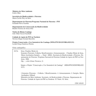 Ficha catalográfica
Ministro do Meio Ambiente
Carlos Minc
Secretária de Biodiversidade e Florestas
Maria Cecília Wey de Brito
Departamento de Florestas/Programa Nacional de Florestas - PNF
Fernando Paiva Scardua
Departamento de Conservação da Biodiversidade
Braúlio Ferreira de Souza Dias
Núcleo do Bioma Caatinga
João Athur Soccal Seyffarth
Unidade de Apoio do PNF no Nordeste
Newton Duque Estrada Barcellos
Projeto Conservação e Uso Sustentável da Caatinga (MMA/PNUD/GEF/BRA/02/G31)
Leonel Graça Generoso Pereira
S474s Sena, Claudius Monte de.
Sementes Florestais: Colheita, Beneficiamento e Armazenamento - Claudius Monte de Sena,
Maria Auxiliadora Gariglio. __ Natal : MMA. Secretaria de Biodiversidade e Florestas. De-
partamento de Florestas. Programa Nacional de Florestas.Unidade de Apoio do PNF no Nor-
deste, 2008.
28p. : ; color (Guias Técnicos, 2)
Integra o Projeto “Conservação e Uso Sustentável da Caatinga” (MMA/PNUD/GEF/BRA/02/
G31)
1.Sementes Florestais. : Colheita. 3.Beneficiamento. 4. Armazenamento. I. Gariglio, Maria
Auxiliadora. II.Brasil.
Ministério do Meio Ambiente. Secretaria de Biodiversidade e Florestas. Departamento de
Florestas. Unidade de Apoio do PNF no Nordeste. IV Titulo. VI. Série.
CDU 630.03
 