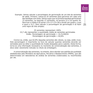 21
Exemplo: Vamos calcular a porcentagem de germinação de um lote de sementes
de sabiá. Primeiro, coloca-se 25 sementes para germinar em cada uma
das bandejas com areia. Vamos supor que na primeira bandeja germinaram
15 sementes, na segunda 17 sementes, na terceira 13 e na quarta 18.
Para tirar a média é só somar (15+17+13+18) e dividir por quatro, o que
é igual a 15,7. Para calcular a porcentagem de germinação é só fazer
uma regra de três simples:
25 sementes representam 100%
15,7 vão representar a quantidade média de sementes germinadas
Então: Porcentagem de germinação = 15,7x100/25
Porcentagem de germinação = 62,8%
Conclui-se, então, que 62,8% daquelas sementes são viáveis, ou seja, estão vivas.
Esta porcentagem é importante na hora de calcular quantas sementes deverão ser
semeadas para se obter a quantidade de mudas desejadas para o plantio. Desta forma,
torna-se uma informação necessária no momento da comercialização das sementes, e
deve estar claramente indicada no rótulo da embalagem.
A comercialização das sementes, no entanto, deve atender aos padrões de qualidade
estabelecidos pelo Ministério da Agricultura, Pecuária e Abastecimento (MAPA), que são
determinados em laboratórios de análise de sementes credenciados ou reconhecidos
por ele.
 