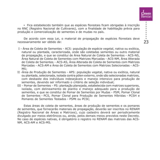 23
• Fica estabelecido também que as espécies florestais ficam obrigadas à inscrição
no RNC (Registro Nacional de Cultivares), com a finalidade de habilitação prévia para
produção e comercialização de sementes e de mudas no país.
De acordo com essa Lei, o material de propagação de espécies florestais deve
necessariamente ser obtido de:
I - Área de Coleta de Sementes - ACS: população de espécie vegetal, nativa ou exótica,
natural ou plantada, caracterizada, onde são coletadas sementes ou outro material
de propagação, e que se constitui de Área Natural de Coleta de Sementes - ACS-NS,
Área Natural de Coleta de Sementes com Matrizes Marcadas - ACS-NM, Área Alterada
de Coleta de Sementes - ACS-AS, Área Alterada de Coleta de Sementes com Matrizes
Marcadas - ACS-AM e Área de Coleta de Sementes com Matrizes Selecionadas - ACS-
MS;
II -Área de Produção de Sementes - APS: população vegetal, nativa ou exótica, natural
ou plantada, selecionada, isolada contra pólen externo, onde são selecionadas matrizes,
com desbaste dos indivíduos indesejáveis e manejo intensivo para produção de
sementes, devendo ser informado o critério de seleção individual;
III - Pomar de Sementes - PS: plantação planejada, estabelecida com matrizes superiores,
isolada, com delineamento de plantio e manejo adequado para a produção de
sementes, e que se constitui de Pomar de Sementes por Mudas - PSM, Pomar Clonal
de Sementes - PCS, Pomar Clonal para Produção de Sementes Híbridas - PCSH e
Pomares de Sementes Testados - PSMt ou PCSt;
Estas áreas de coleta de sementes, áreas de produção de sementes e os pomares
de sementes, que fornecerão materiais de propagação, deverão ser inscritos no RENAM
(Registro Nacional de Áreas e Matrizes), cujo cadastro deverá ser periodicamente
divulgado por meios eletrônicos ou, ainda, pelos demais meios previstos neste Decreto.
No caso de espécies nativas, é obrigatório o registro no RENAM das matrizes das ACS-
NM, ACS-AM e ACS-MS.
 